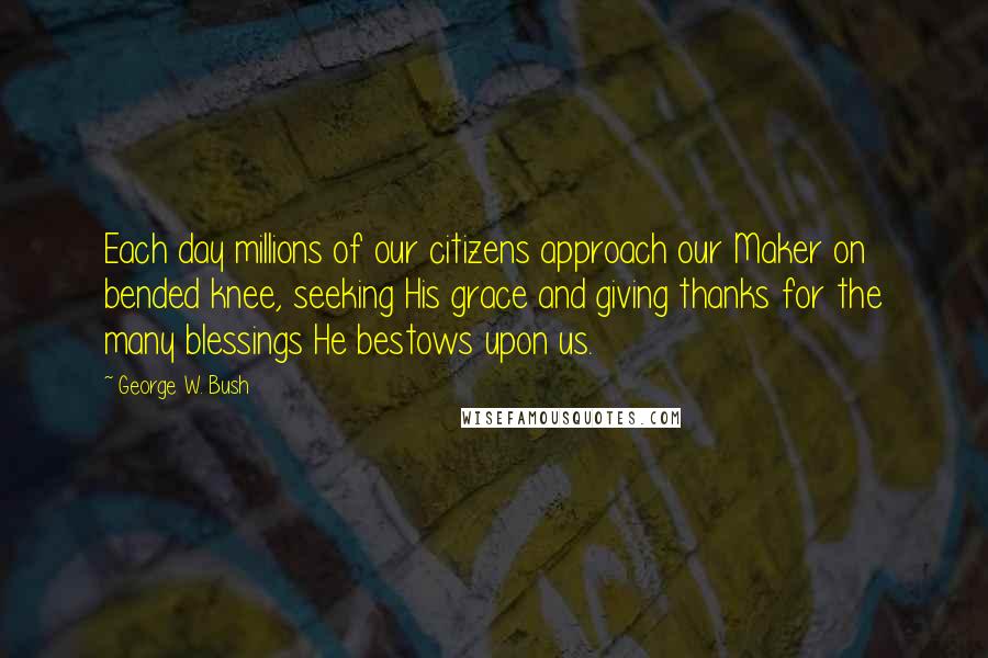 George W. Bush Quotes: Each day millions of our citizens approach our Maker on bended knee, seeking His grace and giving thanks for the many blessings He bestows upon us.