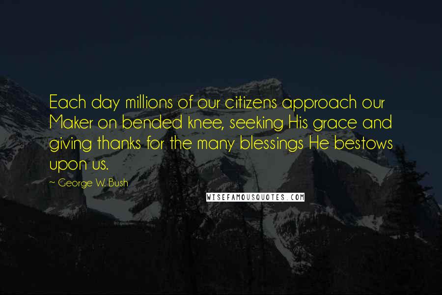 George W. Bush Quotes: Each day millions of our citizens approach our Maker on bended knee, seeking His grace and giving thanks for the many blessings He bestows upon us.