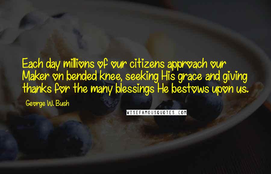 George W. Bush Quotes: Each day millions of our citizens approach our Maker on bended knee, seeking His grace and giving thanks for the many blessings He bestows upon us.