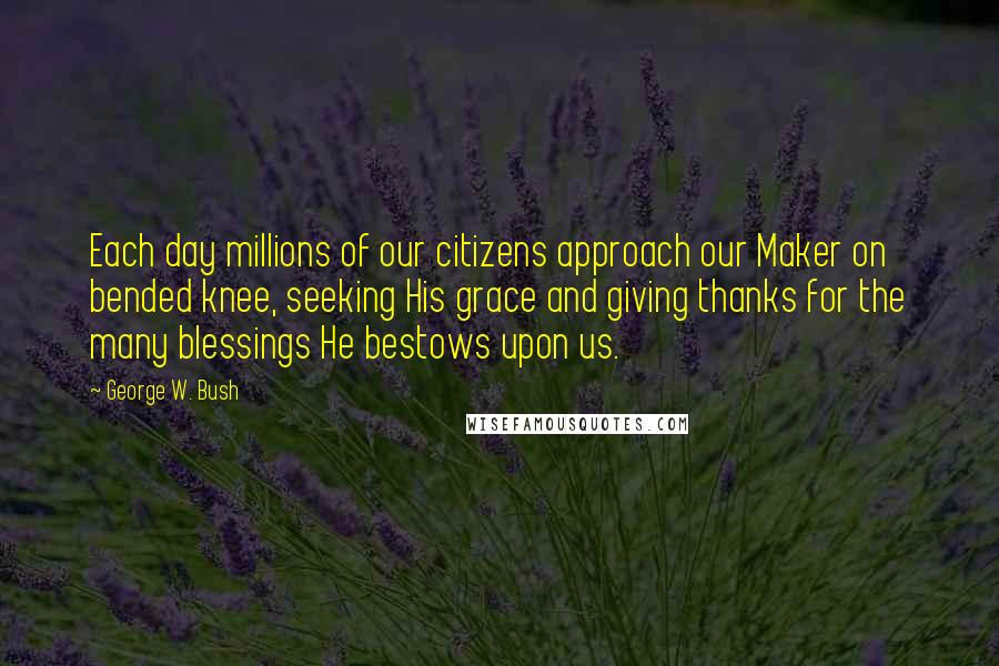 George W. Bush Quotes: Each day millions of our citizens approach our Maker on bended knee, seeking His grace and giving thanks for the many blessings He bestows upon us.