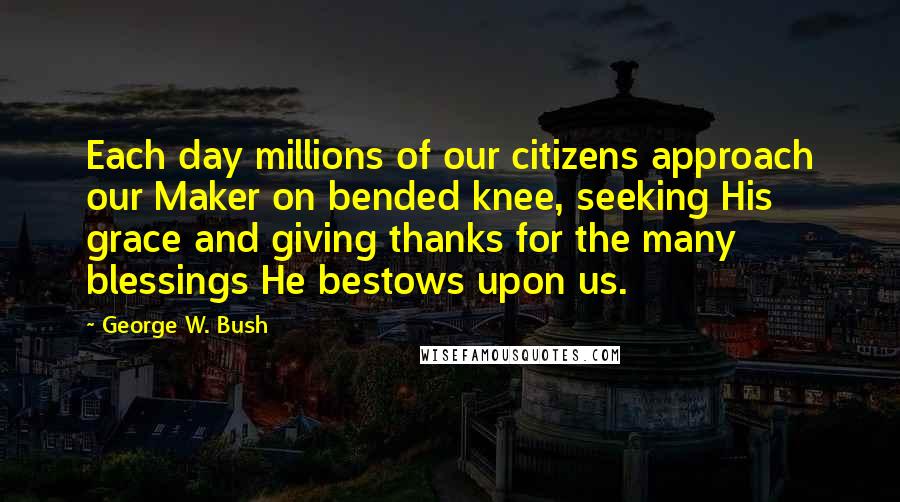 George W. Bush Quotes: Each day millions of our citizens approach our Maker on bended knee, seeking His grace and giving thanks for the many blessings He bestows upon us.