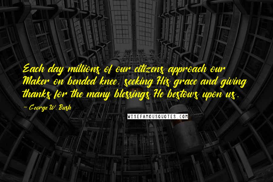 George W. Bush Quotes: Each day millions of our citizens approach our Maker on bended knee, seeking His grace and giving thanks for the many blessings He bestows upon us.