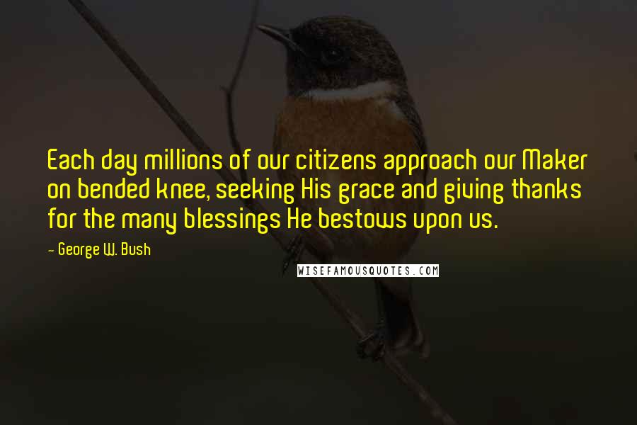 George W. Bush Quotes: Each day millions of our citizens approach our Maker on bended knee, seeking His grace and giving thanks for the many blessings He bestows upon us.