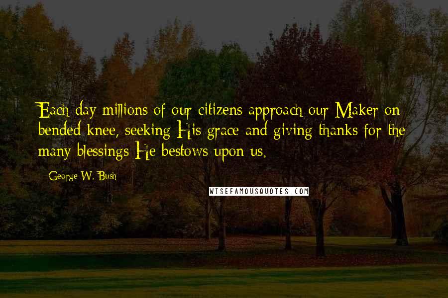 George W. Bush Quotes: Each day millions of our citizens approach our Maker on bended knee, seeking His grace and giving thanks for the many blessings He bestows upon us.