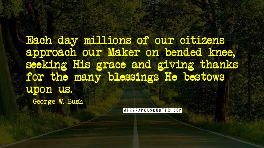 George W. Bush Quotes: Each day millions of our citizens approach our Maker on bended knee, seeking His grace and giving thanks for the many blessings He bestows upon us.