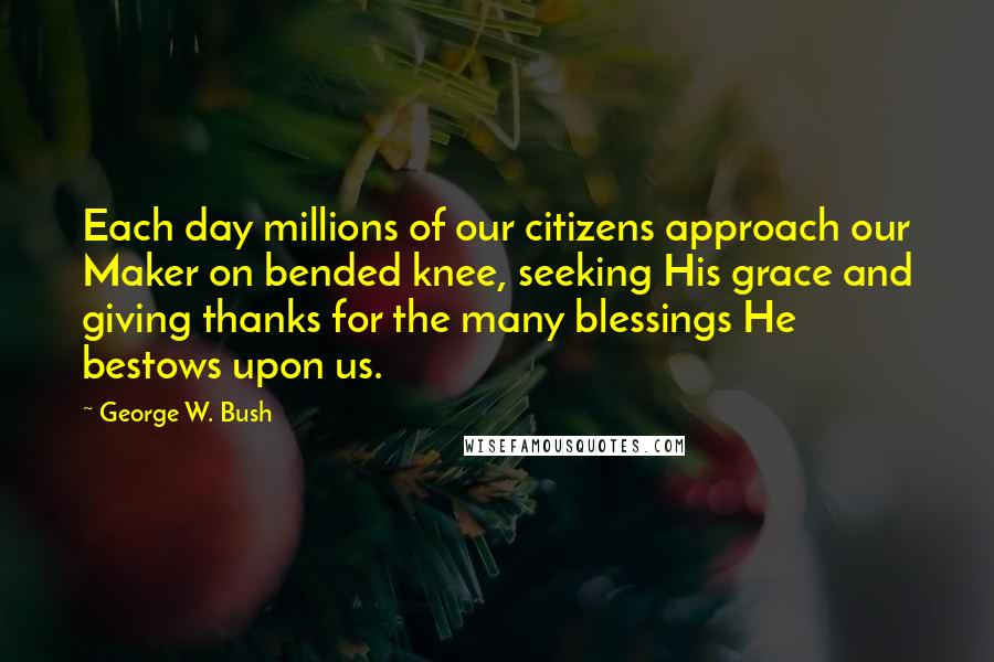 George W. Bush Quotes: Each day millions of our citizens approach our Maker on bended knee, seeking His grace and giving thanks for the many blessings He bestows upon us.