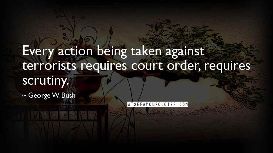 George W. Bush Quotes: Every action being taken against terrorists requires court order, requires scrutiny.