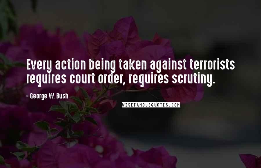 George W. Bush Quotes: Every action being taken against terrorists requires court order, requires scrutiny.