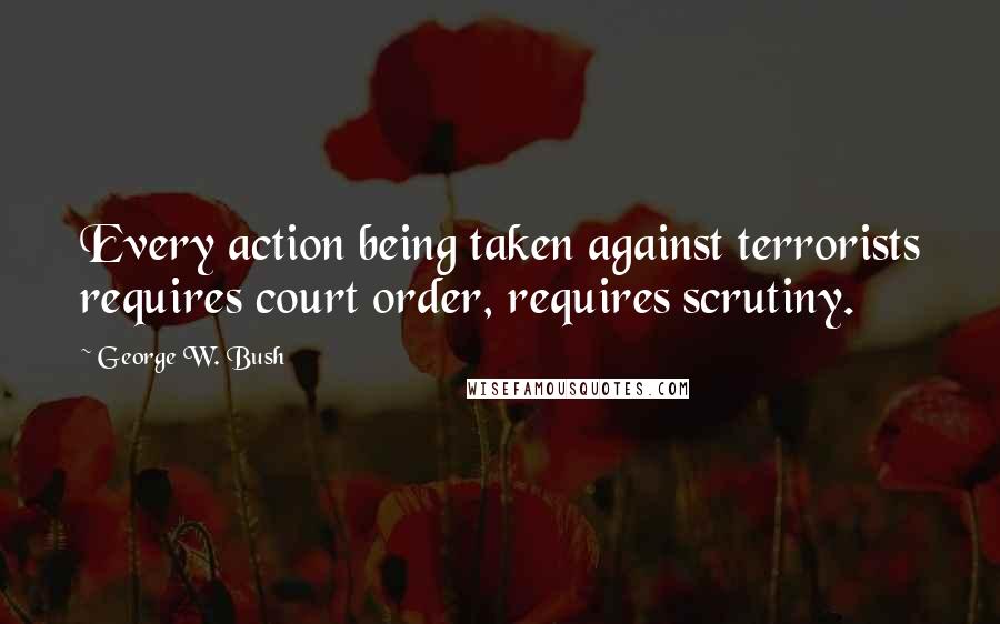 George W. Bush Quotes: Every action being taken against terrorists requires court order, requires scrutiny.