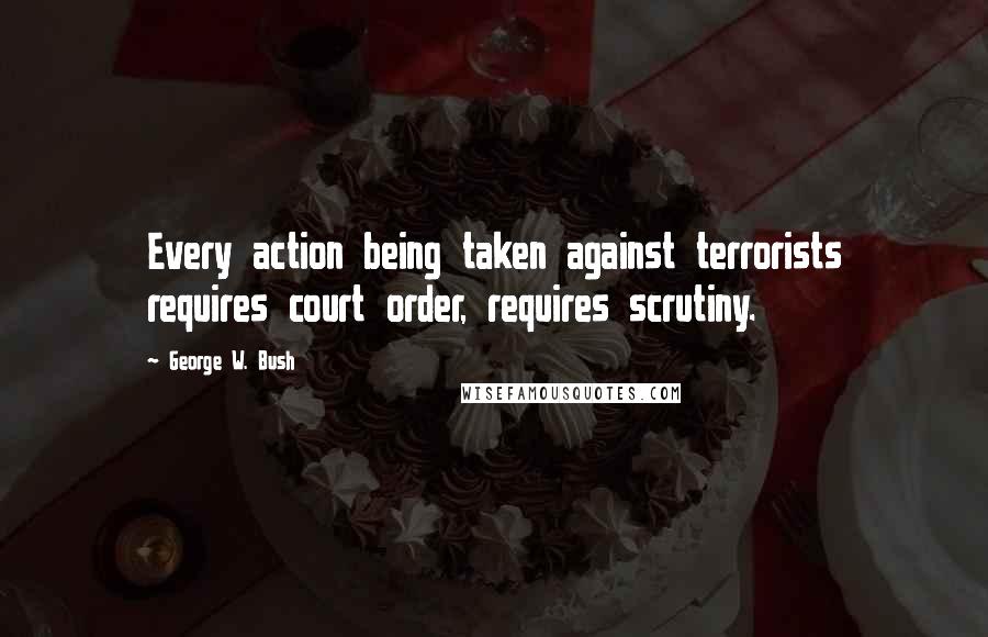 George W. Bush Quotes: Every action being taken against terrorists requires court order, requires scrutiny.