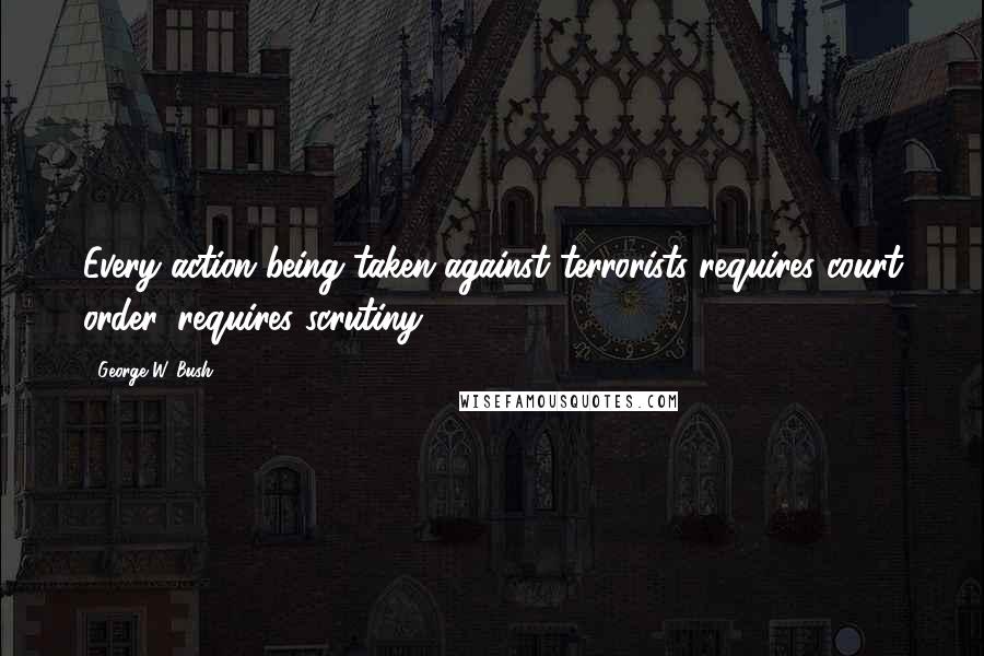 George W. Bush Quotes: Every action being taken against terrorists requires court order, requires scrutiny.