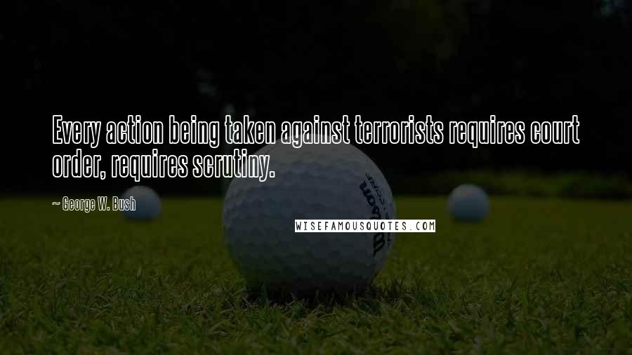 George W. Bush Quotes: Every action being taken against terrorists requires court order, requires scrutiny.
