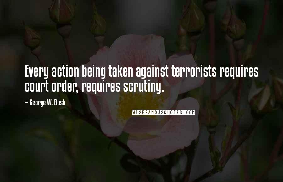 George W. Bush Quotes: Every action being taken against terrorists requires court order, requires scrutiny.