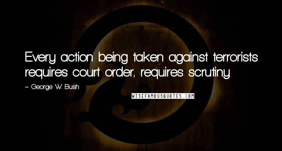 George W. Bush Quotes: Every action being taken against terrorists requires court order, requires scrutiny.