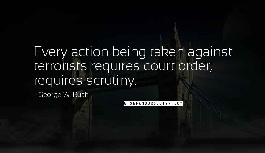 George W. Bush Quotes: Every action being taken against terrorists requires court order, requires scrutiny.