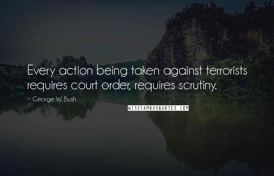 George W. Bush Quotes: Every action being taken against terrorists requires court order, requires scrutiny.