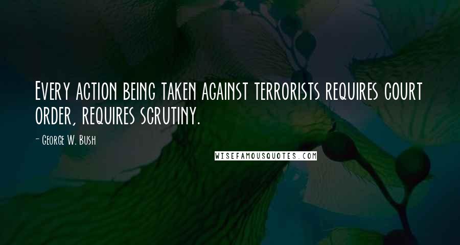 George W. Bush Quotes: Every action being taken against terrorists requires court order, requires scrutiny.