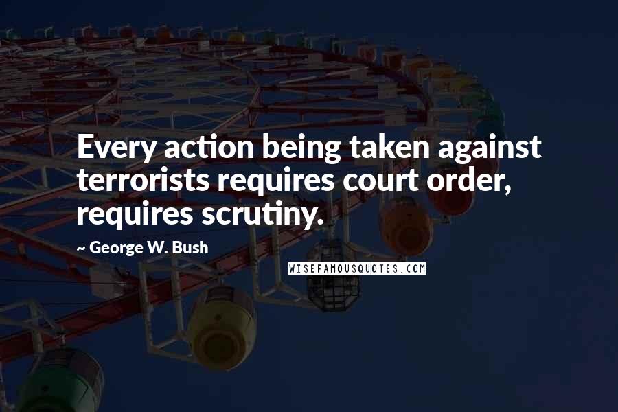 George W. Bush Quotes: Every action being taken against terrorists requires court order, requires scrutiny.