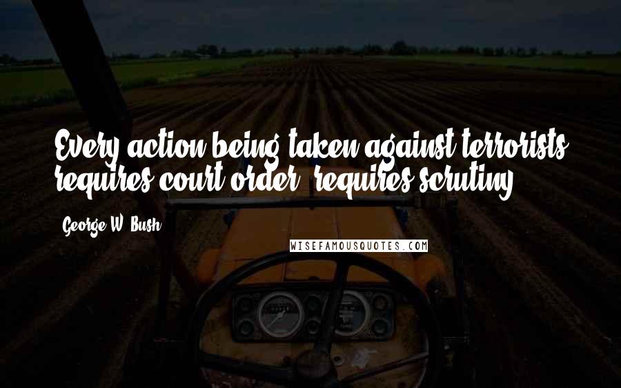 George W. Bush Quotes: Every action being taken against terrorists requires court order, requires scrutiny.