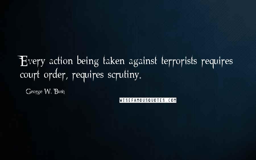 George W. Bush Quotes: Every action being taken against terrorists requires court order, requires scrutiny.