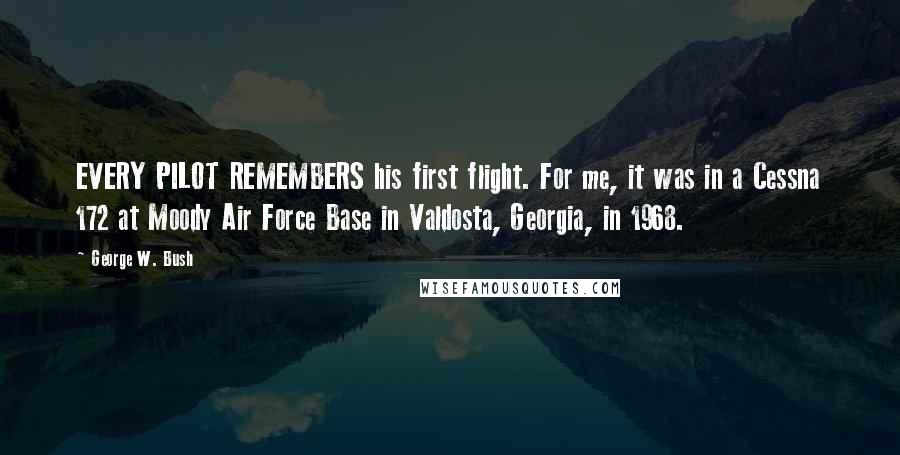 George W. Bush Quotes: EVERY PILOT REMEMBERS his first flight. For me, it was in a Cessna 172 at Moody Air Force Base in Valdosta, Georgia, in 1968.