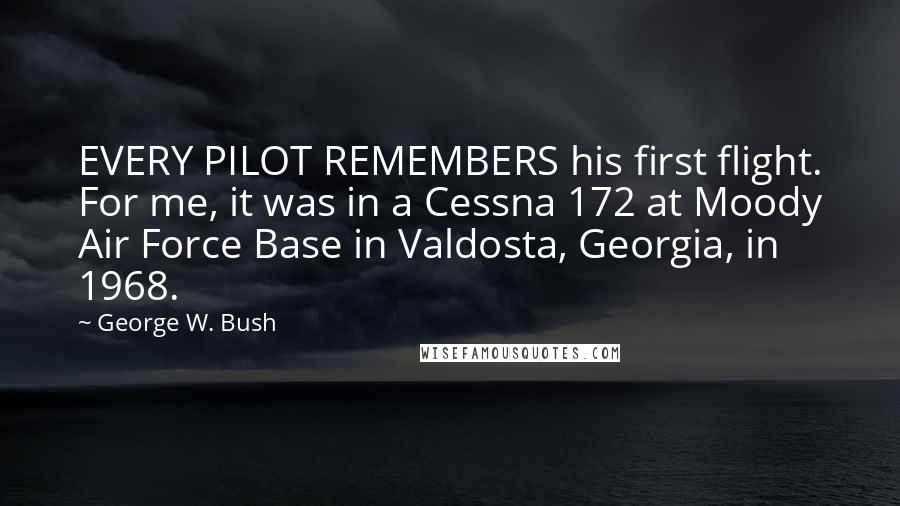 George W. Bush Quotes: EVERY PILOT REMEMBERS his first flight. For me, it was in a Cessna 172 at Moody Air Force Base in Valdosta, Georgia, in 1968.