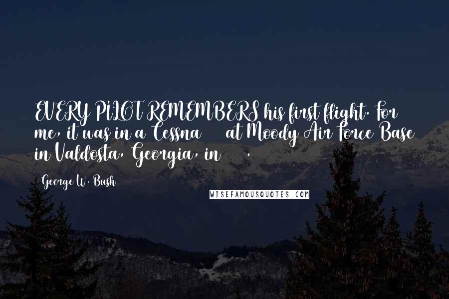 George W. Bush Quotes: EVERY PILOT REMEMBERS his first flight. For me, it was in a Cessna 172 at Moody Air Force Base in Valdosta, Georgia, in 1968.