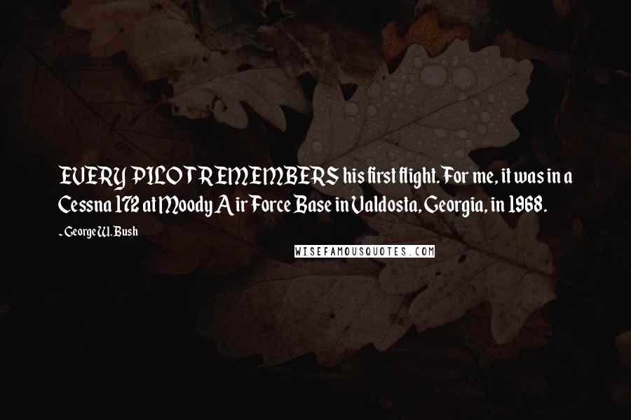 George W. Bush Quotes: EVERY PILOT REMEMBERS his first flight. For me, it was in a Cessna 172 at Moody Air Force Base in Valdosta, Georgia, in 1968.