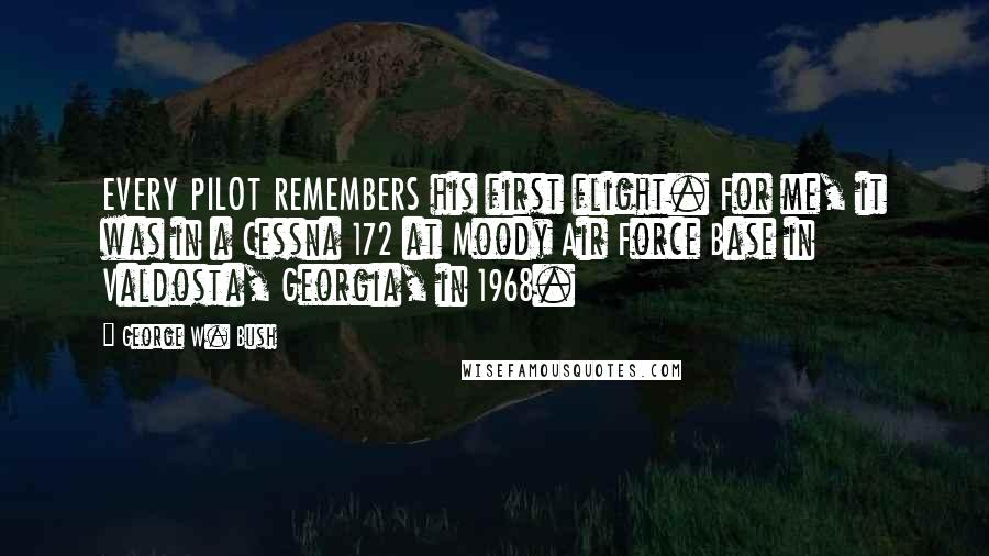 George W. Bush Quotes: EVERY PILOT REMEMBERS his first flight. For me, it was in a Cessna 172 at Moody Air Force Base in Valdosta, Georgia, in 1968.