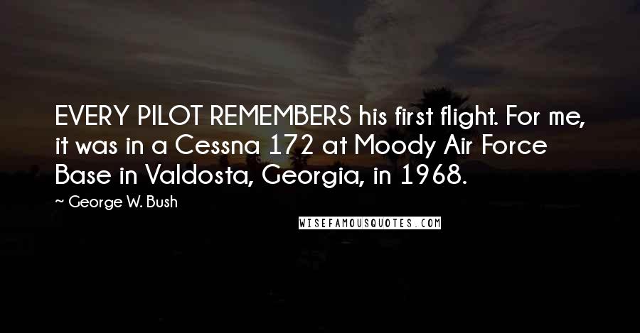 George W. Bush Quotes: EVERY PILOT REMEMBERS his first flight. For me, it was in a Cessna 172 at Moody Air Force Base in Valdosta, Georgia, in 1968.