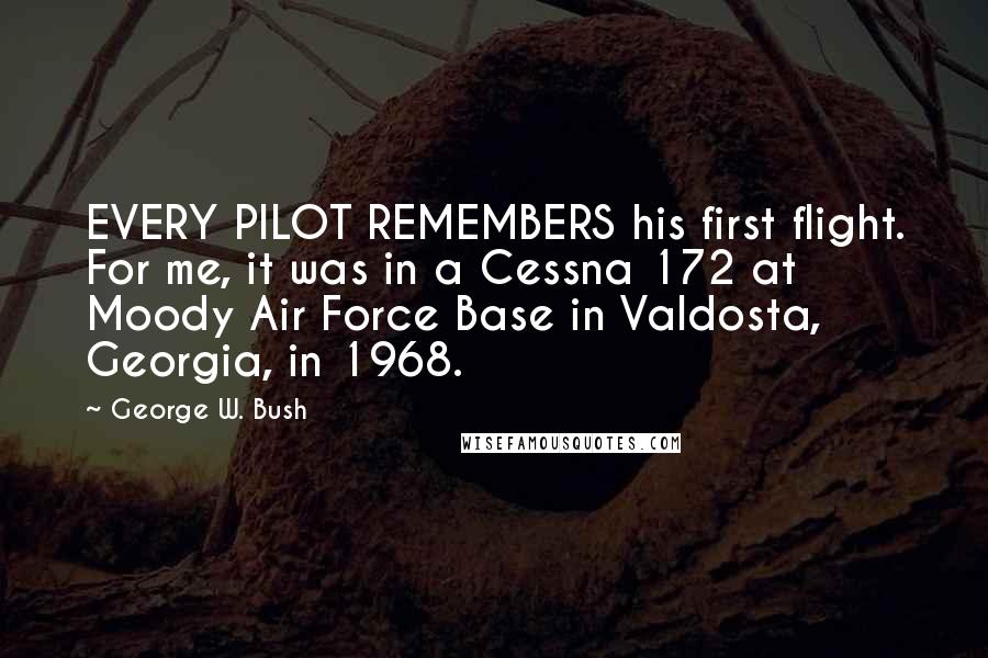 George W. Bush Quotes: EVERY PILOT REMEMBERS his first flight. For me, it was in a Cessna 172 at Moody Air Force Base in Valdosta, Georgia, in 1968.