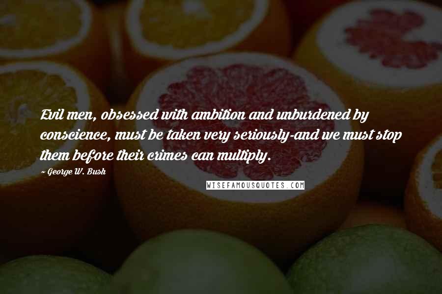 George W. Bush Quotes: Evil men, obsessed with ambition and unburdened by conscience, must be taken very seriously-and we must stop them before their crimes can multiply.
