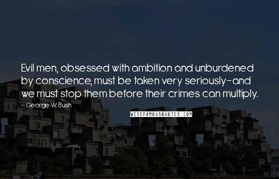 George W. Bush Quotes: Evil men, obsessed with ambition and unburdened by conscience, must be taken very seriously-and we must stop them before their crimes can multiply.