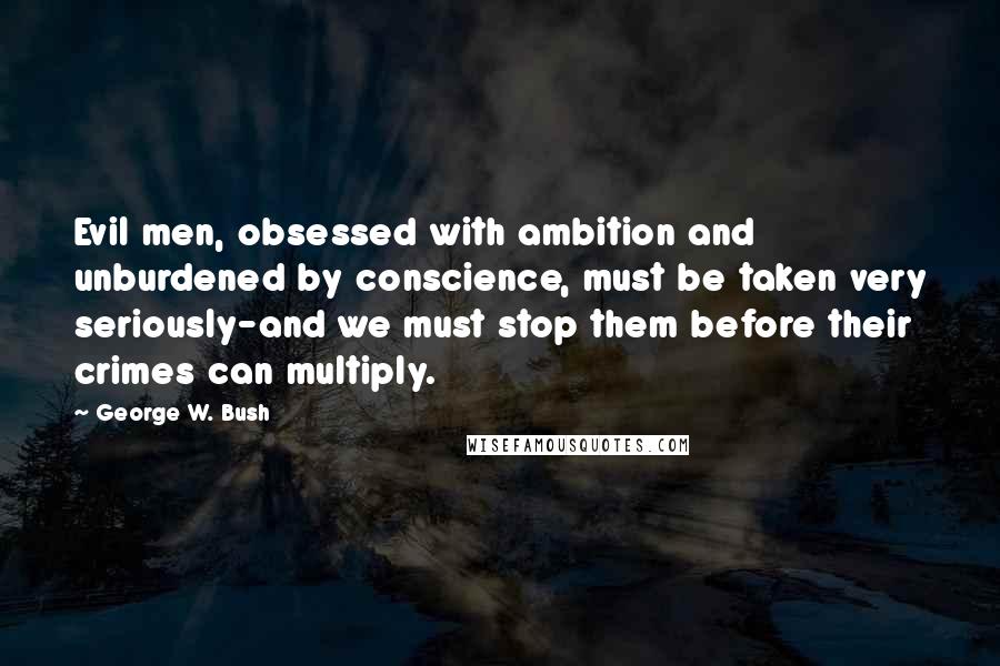 George W. Bush Quotes: Evil men, obsessed with ambition and unburdened by conscience, must be taken very seriously-and we must stop them before their crimes can multiply.