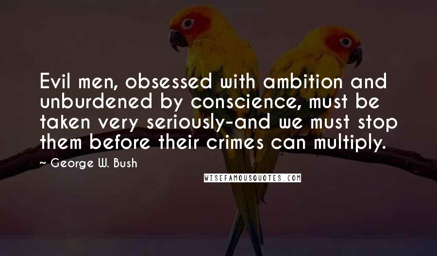George W. Bush Quotes: Evil men, obsessed with ambition and unburdened by conscience, must be taken very seriously-and we must stop them before their crimes can multiply.