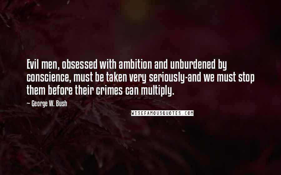 George W. Bush Quotes: Evil men, obsessed with ambition and unburdened by conscience, must be taken very seriously-and we must stop them before their crimes can multiply.