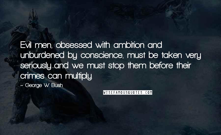 George W. Bush Quotes: Evil men, obsessed with ambition and unburdened by conscience, must be taken very seriously-and we must stop them before their crimes can multiply.