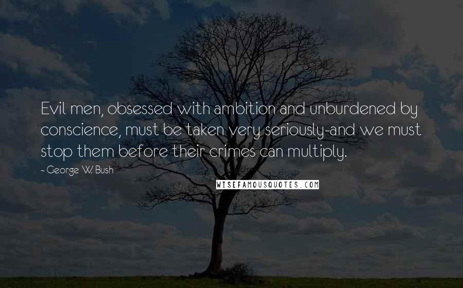 George W. Bush Quotes: Evil men, obsessed with ambition and unburdened by conscience, must be taken very seriously-and we must stop them before their crimes can multiply.