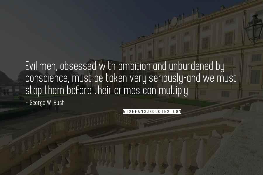 George W. Bush Quotes: Evil men, obsessed with ambition and unburdened by conscience, must be taken very seriously-and we must stop them before their crimes can multiply.