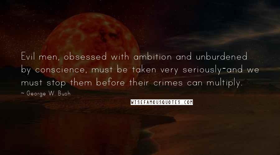 George W. Bush Quotes: Evil men, obsessed with ambition and unburdened by conscience, must be taken very seriously-and we must stop them before their crimes can multiply.