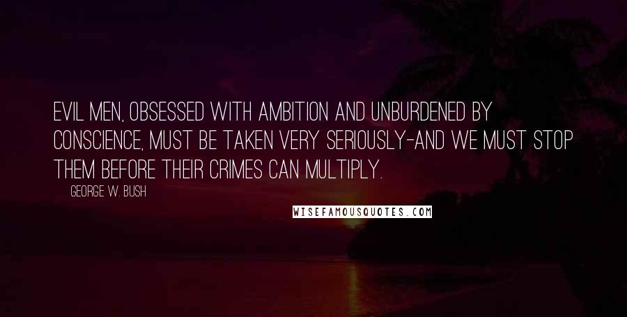 George W. Bush Quotes: Evil men, obsessed with ambition and unburdened by conscience, must be taken very seriously-and we must stop them before their crimes can multiply.