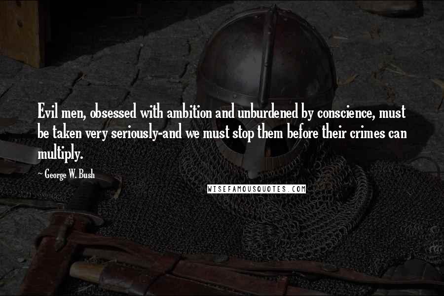 George W. Bush Quotes: Evil men, obsessed with ambition and unburdened by conscience, must be taken very seriously-and we must stop them before their crimes can multiply.