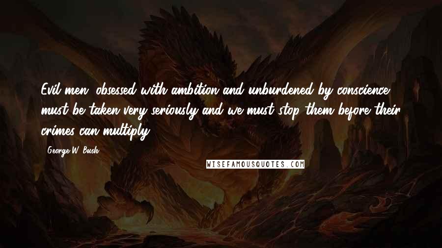 George W. Bush Quotes: Evil men, obsessed with ambition and unburdened by conscience, must be taken very seriously-and we must stop them before their crimes can multiply.