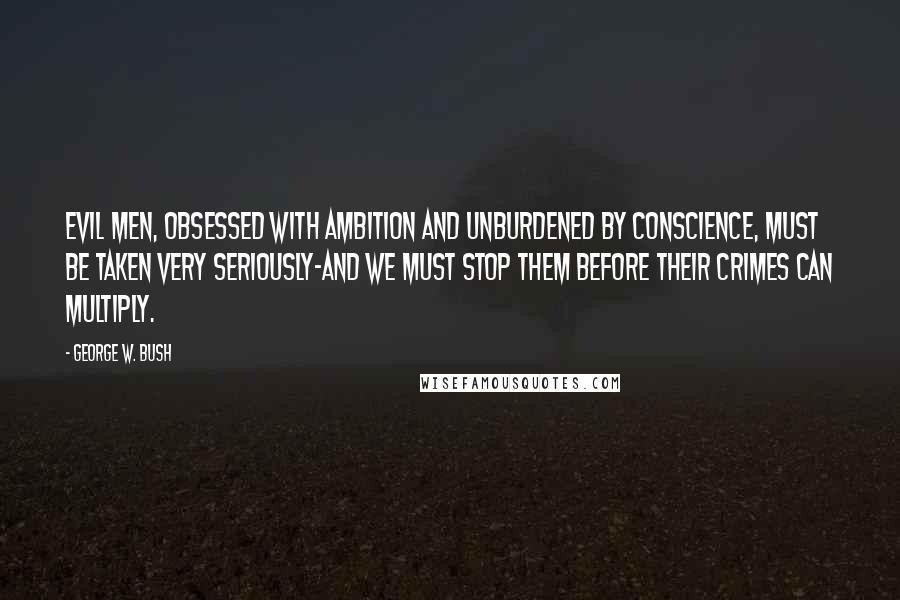 George W. Bush Quotes: Evil men, obsessed with ambition and unburdened by conscience, must be taken very seriously-and we must stop them before their crimes can multiply.