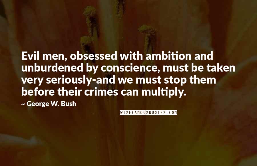 George W. Bush Quotes: Evil men, obsessed with ambition and unburdened by conscience, must be taken very seriously-and we must stop them before their crimes can multiply.