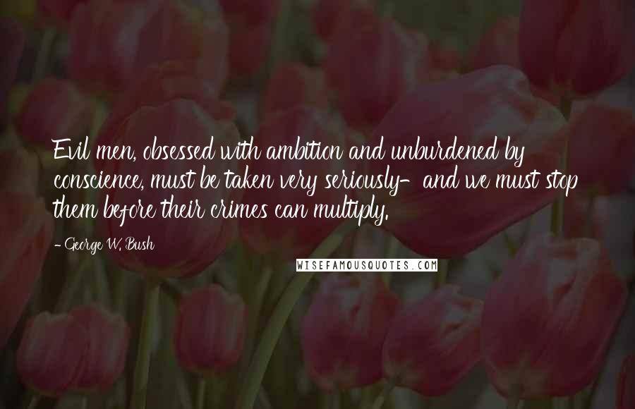 George W. Bush Quotes: Evil men, obsessed with ambition and unburdened by conscience, must be taken very seriously-and we must stop them before their crimes can multiply.