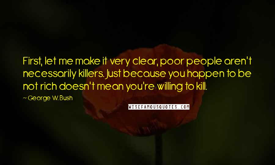 George W. Bush Quotes: First, let me make it very clear, poor people aren't necessarily killers. Just because you happen to be not rich doesn't mean you're willing to kill.