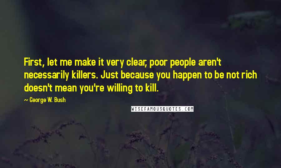 George W. Bush Quotes: First, let me make it very clear, poor people aren't necessarily killers. Just because you happen to be not rich doesn't mean you're willing to kill.