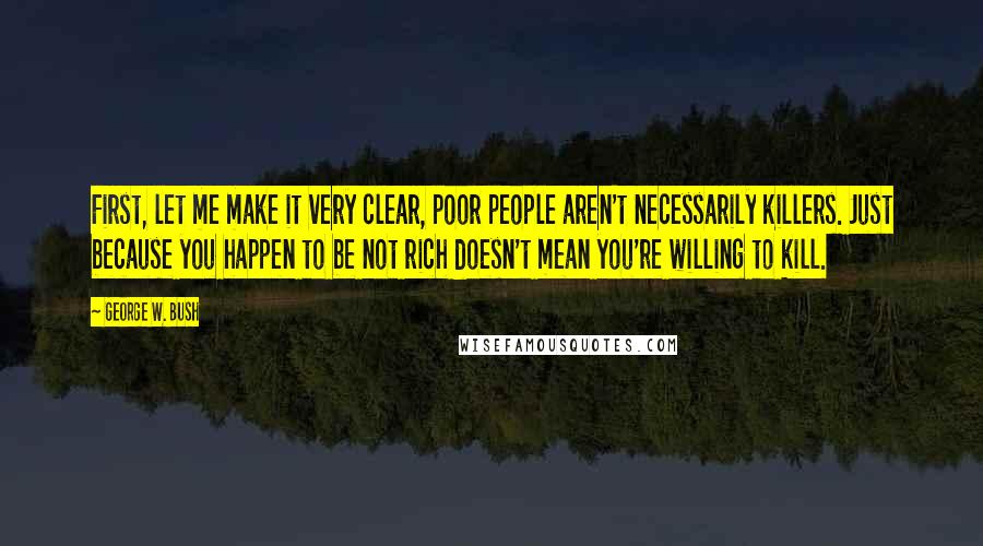 George W. Bush Quotes: First, let me make it very clear, poor people aren't necessarily killers. Just because you happen to be not rich doesn't mean you're willing to kill.