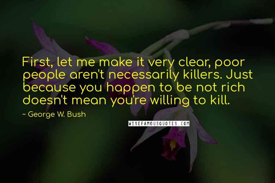 George W. Bush Quotes: First, let me make it very clear, poor people aren't necessarily killers. Just because you happen to be not rich doesn't mean you're willing to kill.